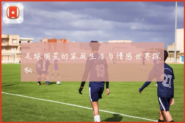 足球明星的家庭生活与情感世界探秘