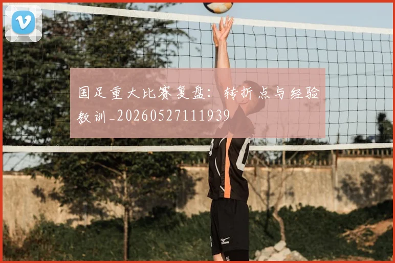 国足重大比赛复盘：转折点与经验教训_20260527111939