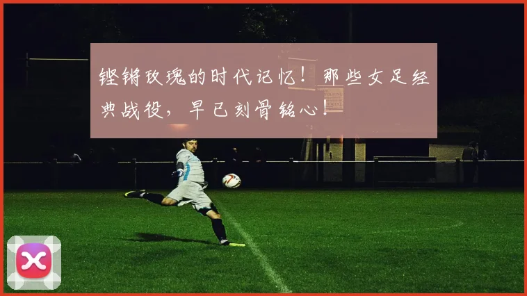 铿锵玫瑰的时代记忆！那些女足经典战役，早已刻骨铭心！