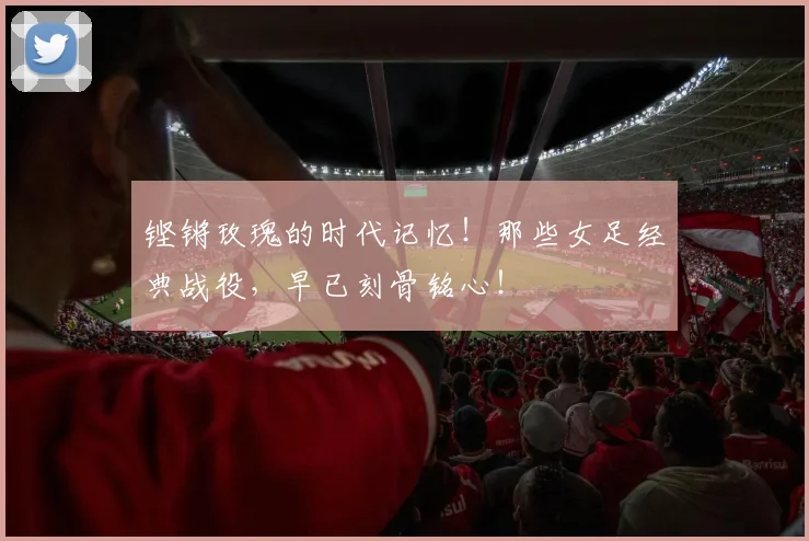 铿锵玫瑰的时代记忆！那些女足经典战役，早已刻骨铭心！