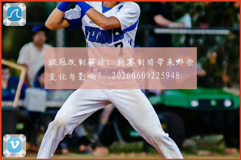 欧冠改制解读：新赛制将带来哪些变化与影响？_20260609225948
