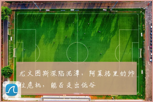 尤文图斯深陷泥潭,阿莱格里的帅位危机,能否走出低谷