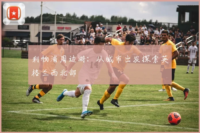 利物浦周边游：从城市出发探索英格兰西北部