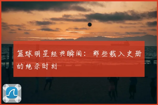 篮球明星经典瞬间：那些载入史册的绝杀时刻