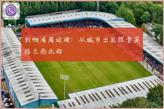 利物浦周边游:从城市出发探索英格兰西北部