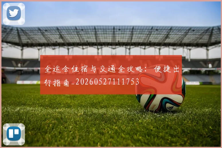 全运会住宿与交通全攻略:便捷出行指南_20260527111753