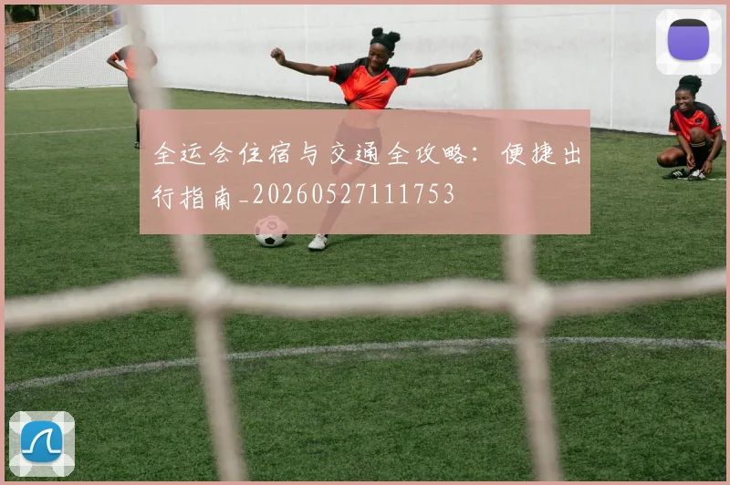 全运会住宿与交通全攻略：便捷出行指南_20260527111753