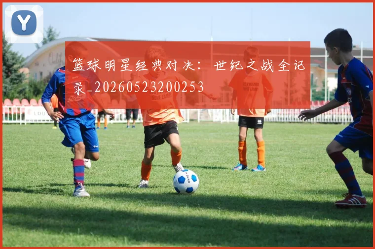 篮球明星经典对决：世纪之战全记录_20260523200253